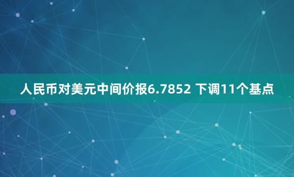 人民币对美元中间价报6.7852 下调11个基点