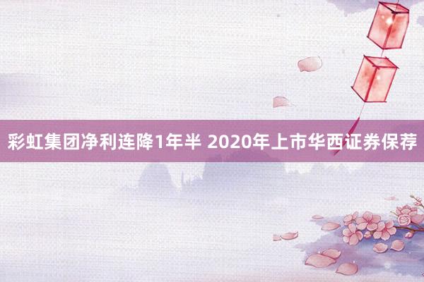 彩虹集团净利连降1年半 2020年上市华西证券保荐
