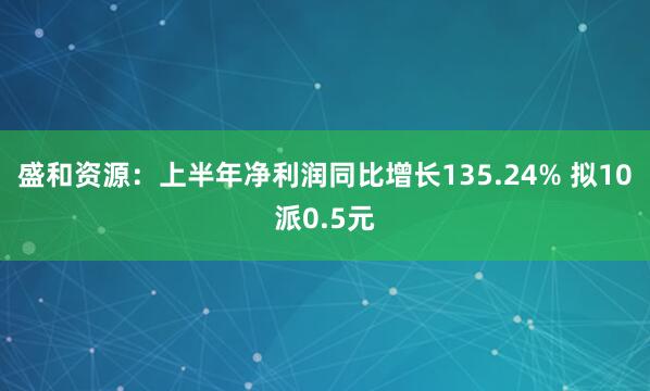 盛和资源:上半年净利润同比增长135.24% 拟10派0.5元