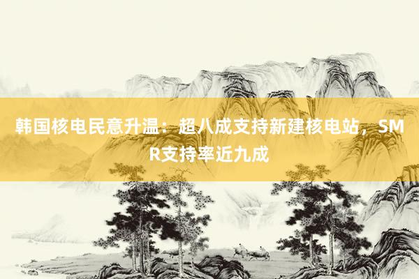 韩国核电民意升温：超八成支持新建核电站，SMR支持率近九成