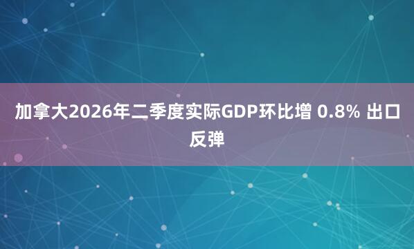 加拿大2026年二季度实际GDP环比增 0.8% 出口反弹