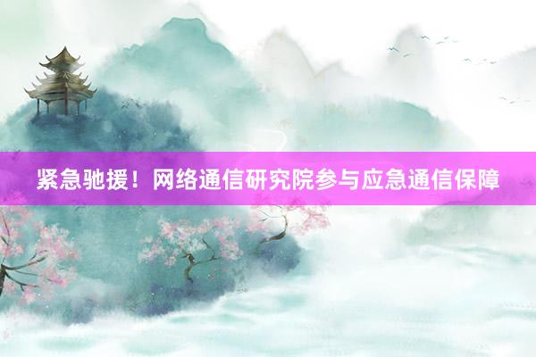 紧急驰援！网络通信研究院参与应急通信保障