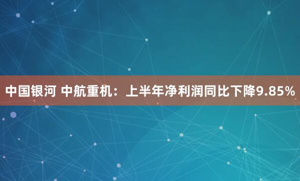 中国银河 中航重机：上半年净利润同比下降9.85%
