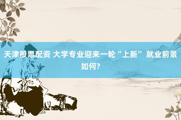 天津股票配资 大学专业迎来一轮“上新” 就业前景如何?