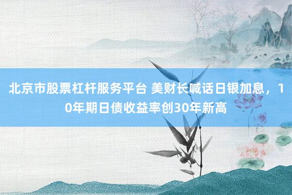 北京市股票杠杆服务平台 美财长喊话日银加息,10年期日债收益率创30年新高