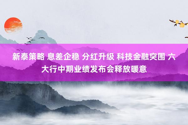 新泰策略 息差企稳 分红升级 科技金融突围 六大行中期业绩发布会释放暖意