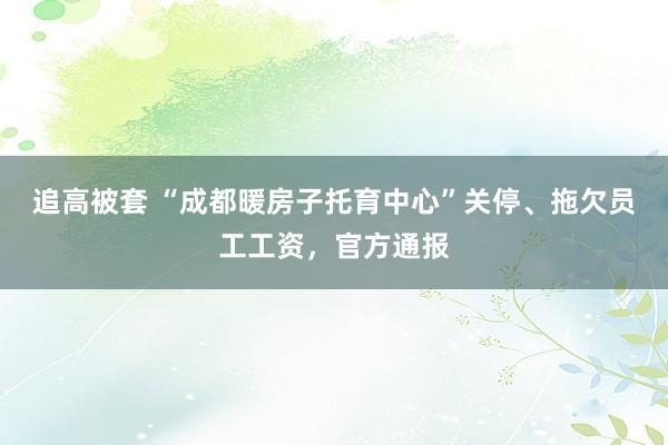 追高被套 “成都暖房子托育中心”关停、拖欠员工工资，官方通报