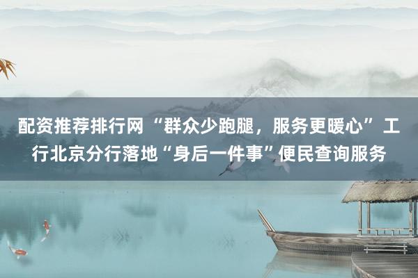 配资推荐排行网 “群众少跑腿，服务更暖心” 工行北京分行落地“身后一件事”便民查询服务