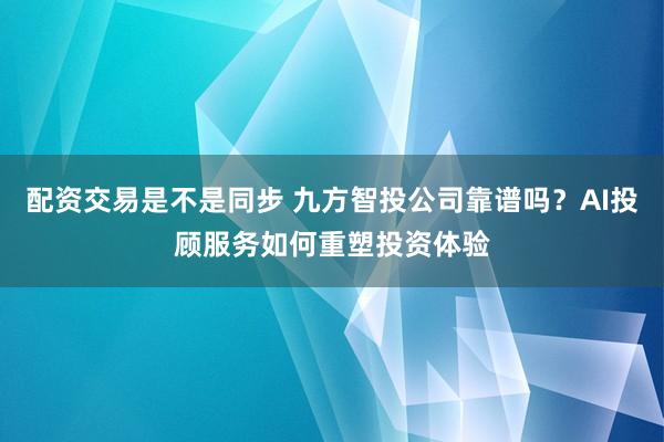 配资交易是不是同步 九方智投公司靠谱吗？AI投顾服务如何重塑投资体验