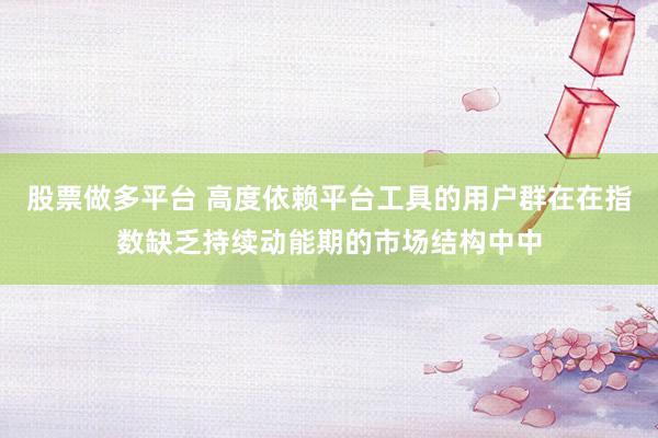股票做多平台 高度依赖平台工具的用户群在在指数缺乏持续动能期的市场结构中中