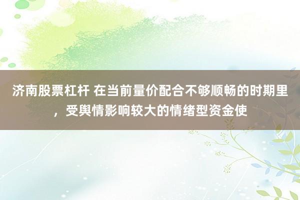 济南股票杠杆 在当前量价配合不够顺畅的时期里，受舆情影响较大的情绪型资金使