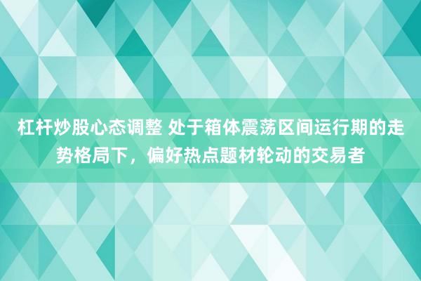 杠杆炒股心态调整 处于箱体震荡区间运行期的走势格局下，偏好热点题材轮动的交易者