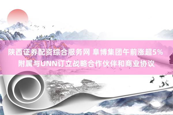 陕西证券配资综合服务网 阜博集团午前涨超5% 附属与UNN订立战略合作伙伴和商业协议
