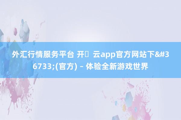 外汇行情服务平台 开・云app官方网站下载(官方) – 体验全新游戏世界