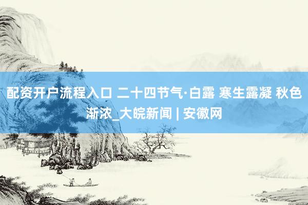 配资开户流程入口 二十四节气·白露 寒生露凝 秋色渐浓_大皖新闻 | 安徽网