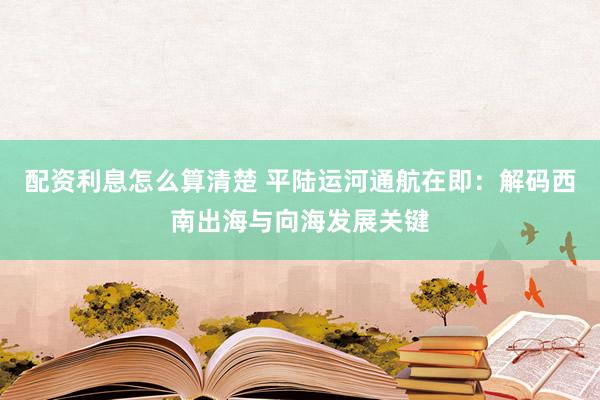 配资利息怎么算清楚 平陆运河通航在即：解码西南出海与向海发展关键