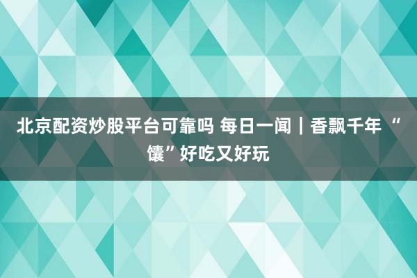 北京配资炒股平台可靠吗 每日一闻｜香飘千年 “馕”好吃又好玩