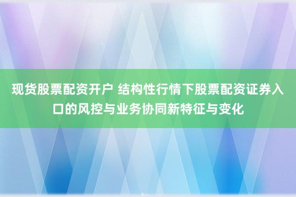 现货股票配资开户 结构性行情下股票配资证券入口的风控与业务协同新特征与变化