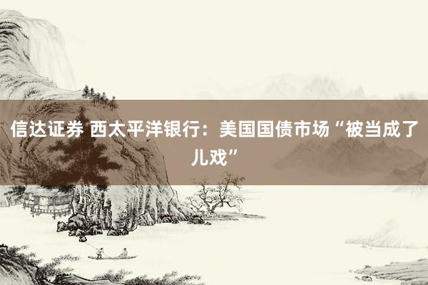 信达证券 西太平洋银行：美国国债市场“被当成了儿戏”