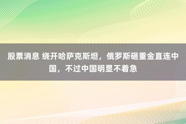 股票消息 绕开哈萨克斯坦，俄罗斯砸重金直连中国，不过中国明显不着急