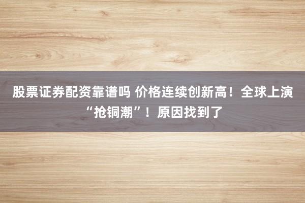股票证券配资靠谱吗 价格连续创新高！全球上演“抢铜潮”！原因找到了
