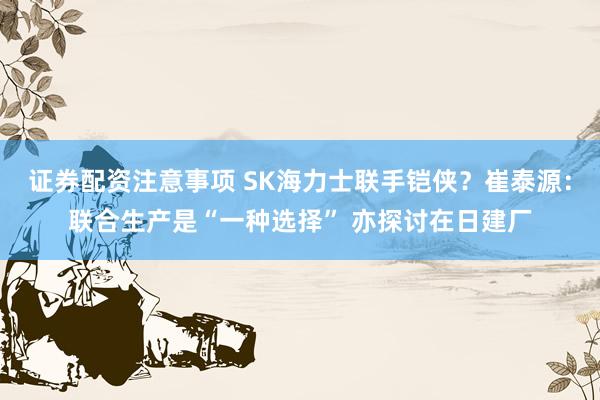 证券配资注意事项 SK海力士联手铠侠？崔泰源：联合生产是“一种选择” 亦探讨在日建厂