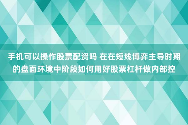 手机可以操作股票配资吗 在在短线博弈主导时期的盘面环境中阶段如何用好股票杠杆做内部控