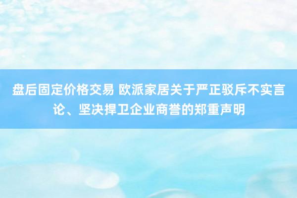 盘后固定价格交易 欧派家居关于严正驳斥不实言论、坚决捍卫企业商誉的郑重声明