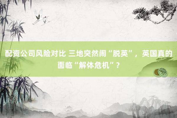 配资公司风险对比 三地突然闹“脱英”，英国真的面临“解体危机”？