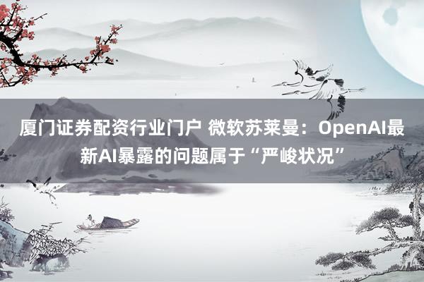 厦门证券配资行业门户 微软苏莱曼：OpenAI最新AI暴露的问题属于“严峻状况”