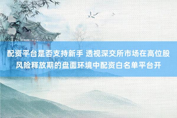 配资平台是否支持新手 透视深交所市场在高位股风险释放期的盘面环境中配资白名单平台开