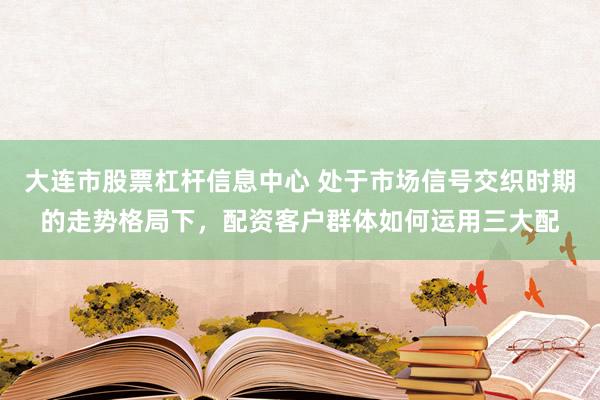 大连市股票杠杆信息中心 处于市场信号交织时期的走势格局下，配资客户群体如何运用三大配