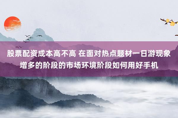 股票配资成本高不高 在面对热点题材一日游现象增多的阶段的市场环境阶段如何用好手机