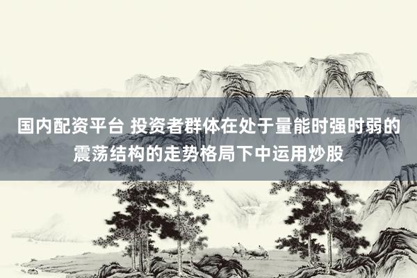 国内配资平台 投资者群体在处于量能时强时弱的震荡结构的走势格局下中运用炒股