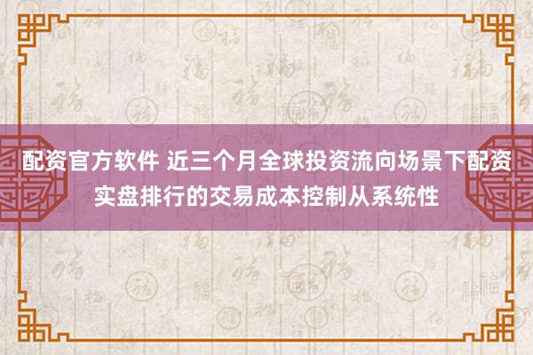 配资官方软件 近三个月全球投资流向场景下配资实盘排行的交易成本控制从系统性