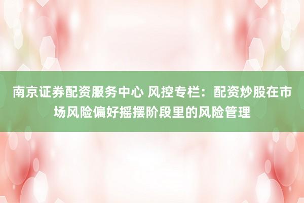 南京证券配资服务中心 风控专栏：配资炒股在市场风险偏好摇摆阶段里的风险管理