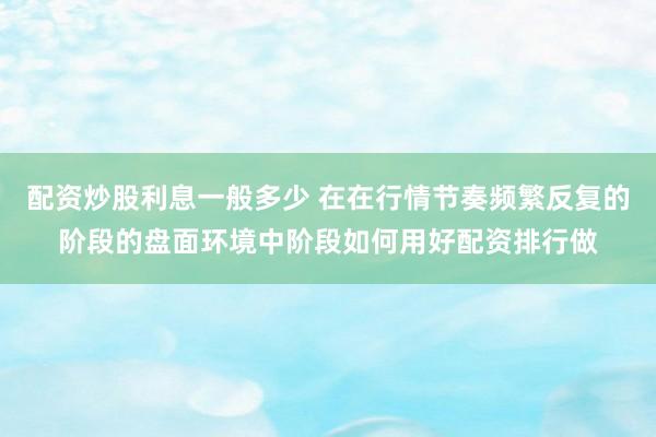 配资炒股利息一般多少 在在行情节奏频繁反复的阶段的盘面环境中阶段如何用好配资排行做
