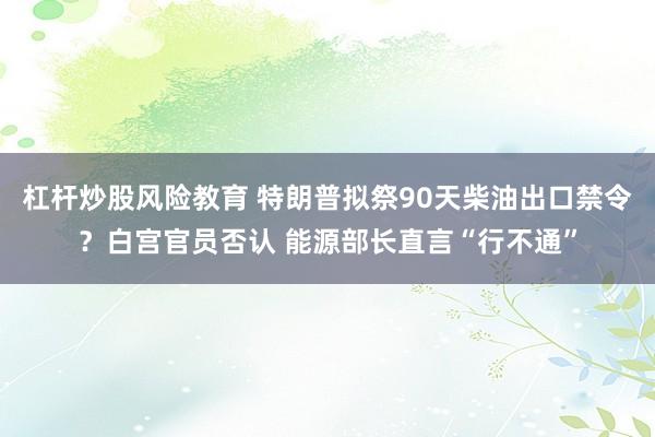 杠杆炒股风险教育 特朗普拟祭90天柴油出口禁令？白宫官员否认 能源部长直言“行不通”