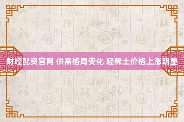 财经配资官网 供需格局变化 轻稀土价格上涨明显