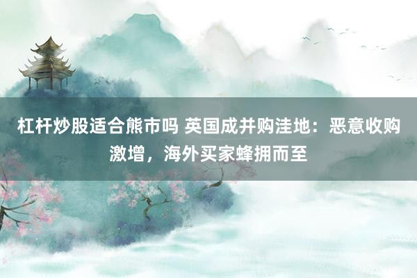 杠杆炒股适合熊市吗 英国成并购洼地：恶意收购激增，海外买家蜂拥而至