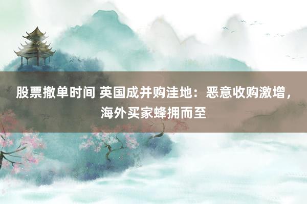 股票撤单时间 英国成并购洼地：恶意收购激增，海外买家蜂拥而至