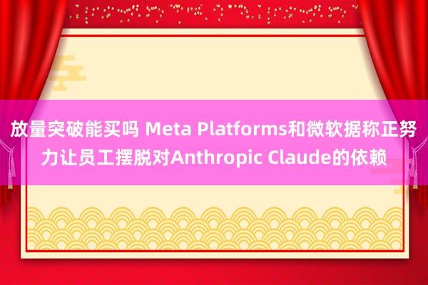 放量突破能买吗 Meta Platforms和微软据称正努力让员工摆脱对Anthropic Claude的依赖