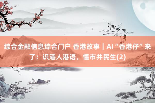 综合金融信息综合门户 香港故事｜AI“香港仔”来了：识港人港语，懂市井民生(2)