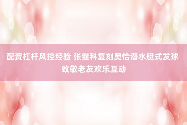 配资杠杆风控经验 张继科复刻奥恰潜水艇式发球 致敬老友欢乐互动