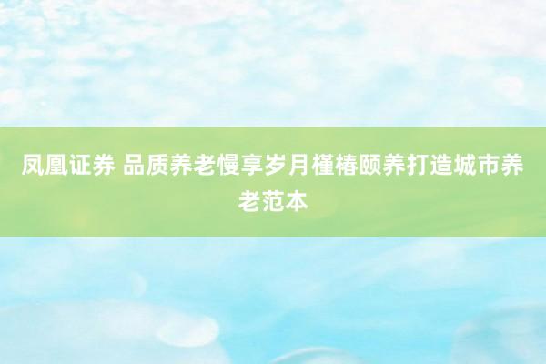 凤凰证券 品质养老慢享岁月槿椿颐养打造城市养老范本