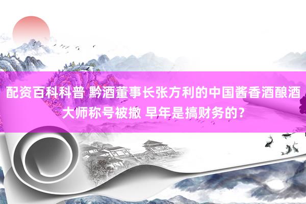 配资百科科普 黔酒董事长张方利的中国酱香酒酿酒大师称号被撤 早年是搞财务的？