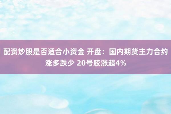 配资炒股是否适合小资金 开盘：国内期货主力合约涨多跌少 20号胶涨超4%
