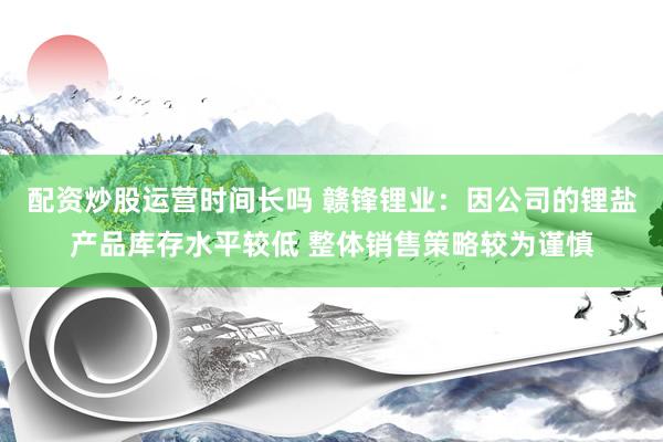 配资炒股运营时间长吗 赣锋锂业：因公司的锂盐产品库存水平较低 整体销售策略较为谨慎