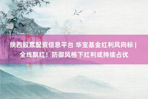 陕西股票配资信息平台 华宝基金红利风向标 | 全线飘红！防御风格下红利或持续占优