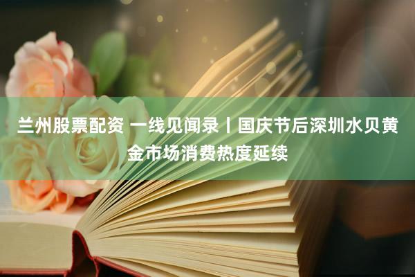 兰州股票配资 一线见闻录丨国庆节后深圳水贝黄金市场消费热度延续